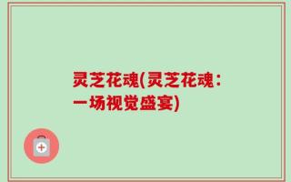 灵芝花魂(灵芝花魂：一场视觉盛宴)