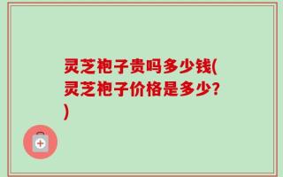 灵芝袍子贵吗多少钱(灵芝袍子价格是多少？)