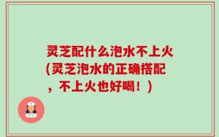 灵芝配什么泡水不上火(灵芝泡水的正确搭配，不上火也好喝！)