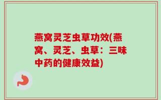 燕窝灵芝虫草功效(燕窝、灵芝、虫草：三味中药的健康效益)