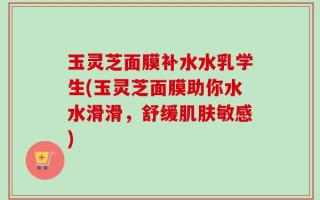 玉灵芝面膜补水水乳学生(玉灵芝面膜助你水水滑滑，舒缓肌肤敏感)