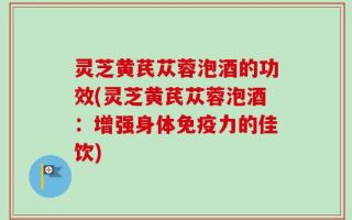 灵芝黄芪苁蓉泡酒的功效(灵芝黄芪苁蓉泡酒：增强身体免疫力的佳饮)