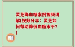 灵芝降血糖案例视频讲解(视频分享：灵芝如何帮助降低血糖水平？)
