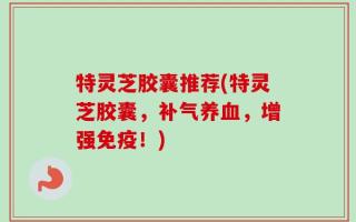特灵芝胶囊推荐(特灵芝胶囊，补气养血，增强免疫！)