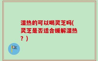 湿热的可以喝灵芝吗(灵芝是否适合缓解湿热？)