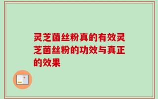 灵芝菌丝粉真的有效灵芝菌丝粉的功效与真正的效果