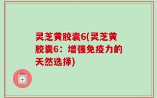 灵芝黄胶囊6(灵芝黄胶囊6：增强免疫力的天然选择)