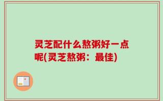 灵芝配什么熬粥好一点呢(灵芝熬粥：最佳)