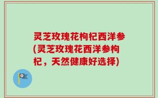灵芝玫瑰花枸杞西洋参(灵芝玫瑰花西洋参枸杞，天然健康好选择)