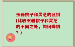 玉器桃子和灵芝的区别(比较玉器桃子和灵芝的不同之处，如何辨别？)
