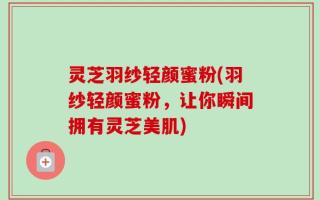 灵芝羽纱轻颜蜜粉(羽纱轻颜蜜粉，让你瞬间拥有灵芝美肌)