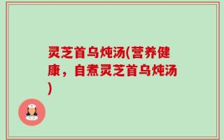 灵芝首乌炖汤(营养健康，自煮灵芝首乌炖汤)