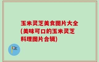 玉米灵芝美食图片大全(美味可口的玉米灵芝料理图片合辑)