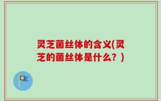 灵芝菌丝体的含义(灵芝的菌丝体是什么？)