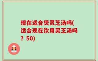 现在适合煲灵芝汤吗(适合现在饮用灵芝汤吗？50)