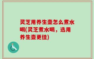 灵芝用养生壶怎么煮水喝(灵芝煮水喝，选用养生壶更佳)