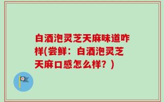 白酒泡灵芝天麻味道咋样(尝鲜：白酒泡灵芝天麻口感怎么样？)