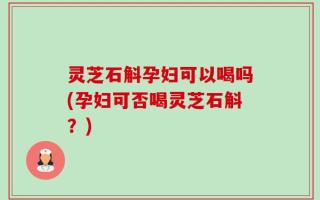 灵芝石斛孕妇可以喝吗(孕妇可否喝灵芝石斛？)
