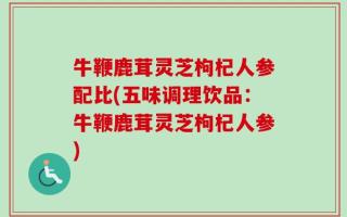 牛鞭鹿茸灵芝枸杞人参配比(五味调理饮品：牛鞭鹿茸灵芝枸杞人参)