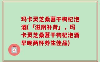 玛卡灵芝桑葚干枸杞泡酒(「滋阴补肾」，玛卡灵芝桑葚干枸杞泡酒早晚两杯养生佳品)