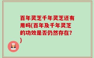百年灵芝千年灵芝还有用吗(百年及千年灵芝的功效是否仍然存在？)