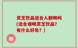 灵芝饮品适合人群喝吗(适合谁喝灵芝饮品？有什么好处？)
