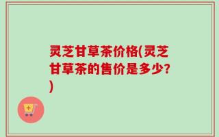 灵芝甘草茶价格(灵芝甘草茶的售价是多少？)