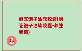 灵芝饱子油软胶囊(灵芝饱子油软胶囊-养生宝藏)