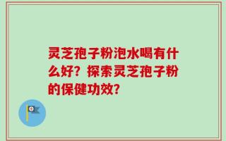 灵芝孢子粉泡水喝有什么好？探索灵芝孢子粉的保健功效？