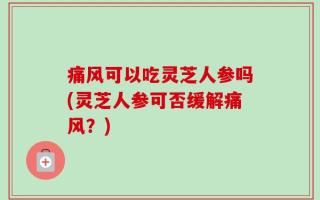 痛风可以吃灵芝人参吗(灵芝人参可否缓解痛风？)