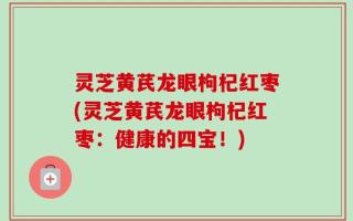 灵芝黄芪龙眼枸杞红枣(灵芝黄芪龙眼枸杞红枣：健康的四宝！)