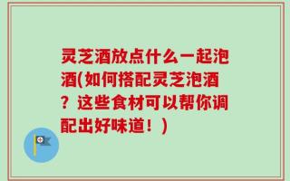 灵芝酒放点什么一起泡酒(如何搭配灵芝泡酒？这些食材可以帮你调配出好味道！)