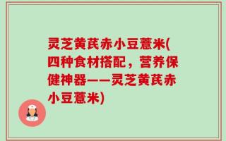 灵芝黄芪赤小豆薏米(四种食材搭配，营养保健神器——灵芝黄芪赤小豆薏米)