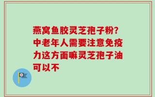 燕窝鱼胶灵芝孢子粉？中老年人需要注意免疫力这方面嘛灵芝孢子油可以不