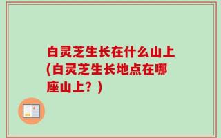 白灵芝生长在什么山上(白灵芝生长地点在哪座山上？)