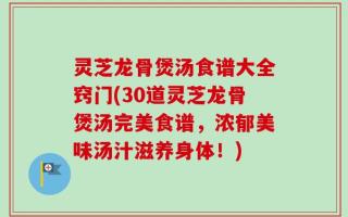 灵芝龙骨煲汤食谱大全窍门(30道灵芝龙骨煲汤完美食谱，浓郁美味汤汁滋养身体！)