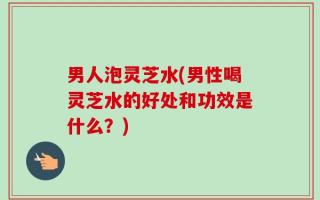 男人泡灵芝水(男性喝灵芝水的好处和功效是什么？)