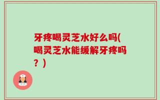 牙疼喝灵芝水好么吗(喝灵芝水能缓解牙疼吗？)
