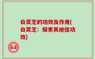 白灵芝的功效及作用(白灵芝：探索其绝佳功效)