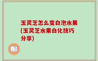 玉灵芝怎么变白泡水果(玉灵芝水果白化技巧分享)
