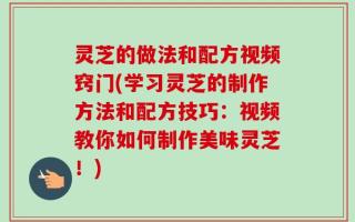 灵芝的做法和配方视频窍门(学习灵芝的制作方法和配方技巧：视频教你如何制作美味灵芝！)