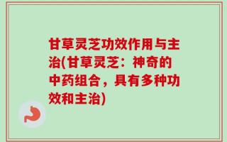 甘草灵芝功效作用与主治(甘草灵芝：神奇的中药组合，具有多种功效和主治)