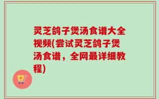 灵芝鸽子煲汤食谱大全视频(尝试灵芝鸽子煲汤食谱，全网最详细教程)