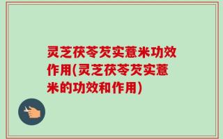 灵芝茯苓芡实薏米功效作用(灵芝茯苓芡实薏米的功效和作用)