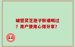 破壁灵芝孢子粉谁喝过？用户使用心得分享？