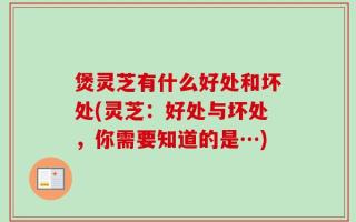 煲灵芝有什么好处和坏处(灵芝：好处与坏处，你需要知道的是…)