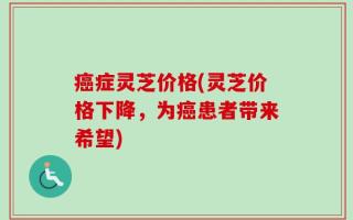 癌症灵芝价格(灵芝价格下降，为癌患者带来希望)