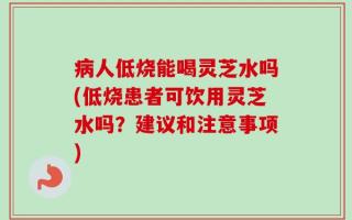 病人低烧能喝灵芝水吗(低烧患者可饮用灵芝水吗？建议和注意事项)