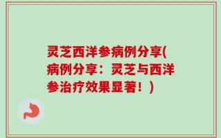 灵芝西洋参病例分享(病例分享：灵芝与西洋参治疗效果显著！)