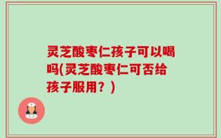 灵芝酸枣仁孩子可以喝吗(灵芝酸枣仁可否给孩子服用？)